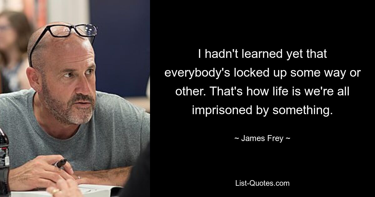 I hadn't learned yet that everybody's locked up some way or other. That's how life is we're all imprisoned by something. — © James Frey