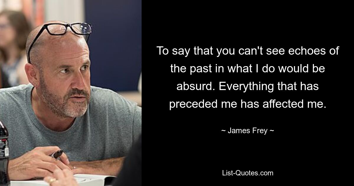 To say that you can't see echoes of the past in what I do would be absurd. Everything that has preceded me has affected me. — © James Frey