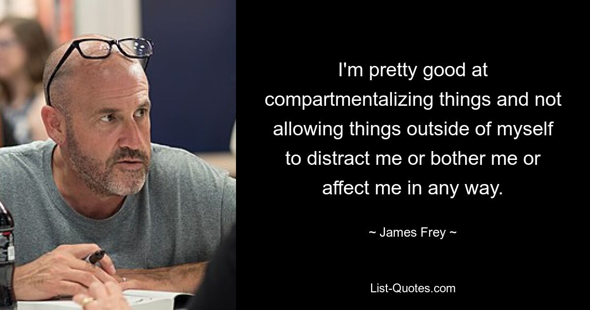 I'm pretty good at compartmentalizing things and not allowing things outside of myself to distract me or bother me or affect me in any way. — © James Frey