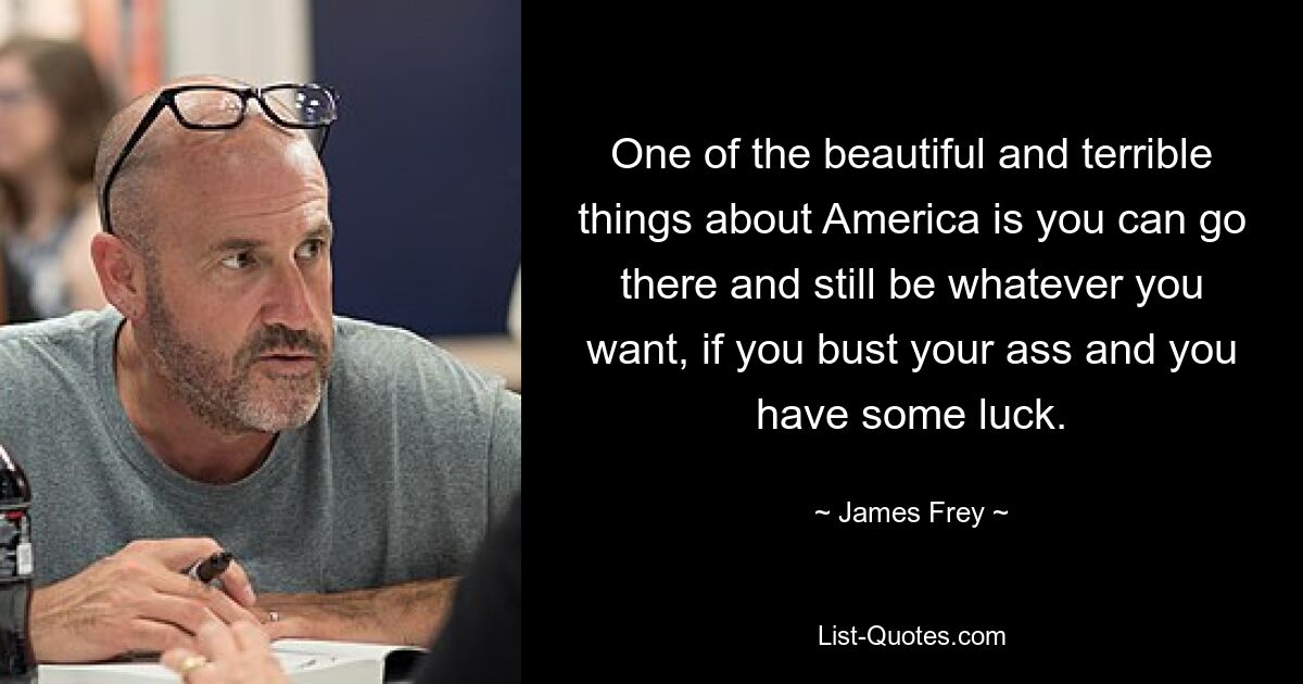 One of the beautiful and terrible things about America is you can go there and still be whatever you want, if you bust your ass and you have some luck. — © James Frey