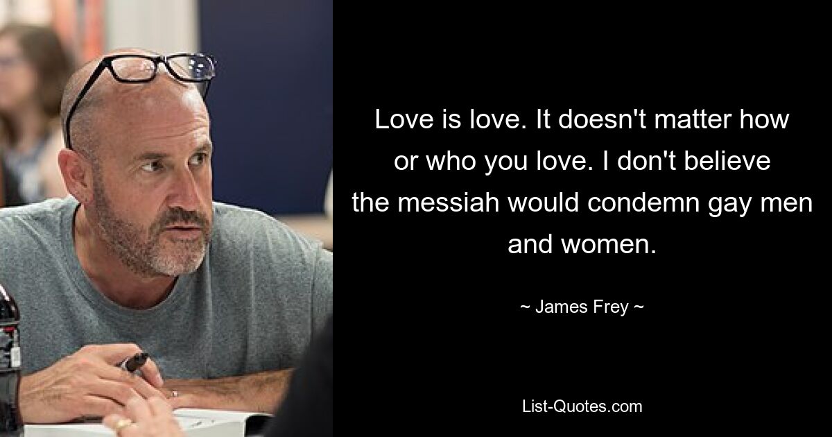 Love is love. It doesn't matter how or who you love. I don't believe the messiah would condemn gay men and women. — © James Frey