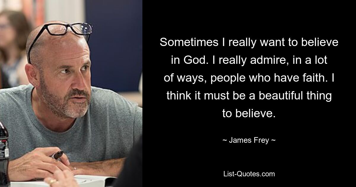 Sometimes I really want to believe in God. I really admire, in a lot of ways, people who have faith. I think it must be a beautiful thing to believe. — © James Frey