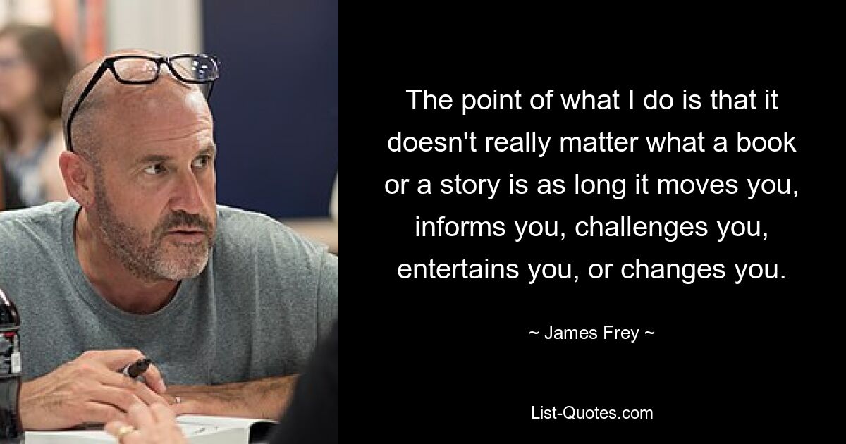 The point of what I do is that it doesn't really matter what a book or a story is as long it moves you, informs you, challenges you, entertains you, or changes you. — © James Frey