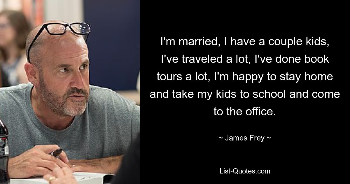 I'm married, I have a couple kids, I've traveled a lot, I've done book tours a lot, I'm happy to stay home and take my kids to school and come to the office. — © James Frey