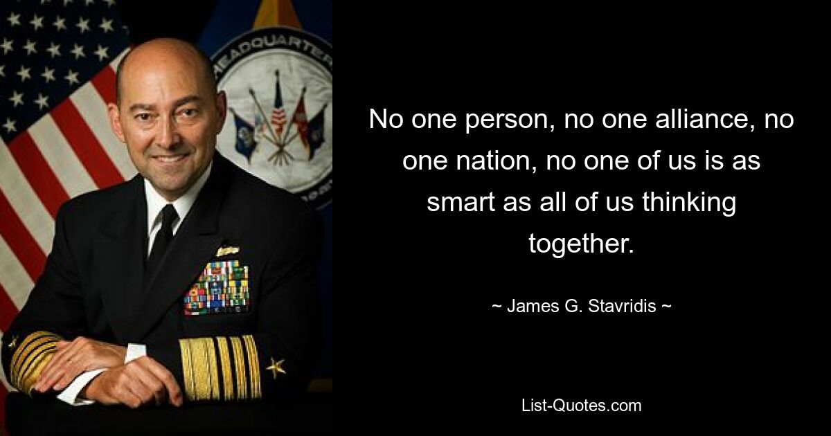 No one person, no one alliance, no one nation, no one of us is as smart as all of us thinking together. — © James G. Stavridis