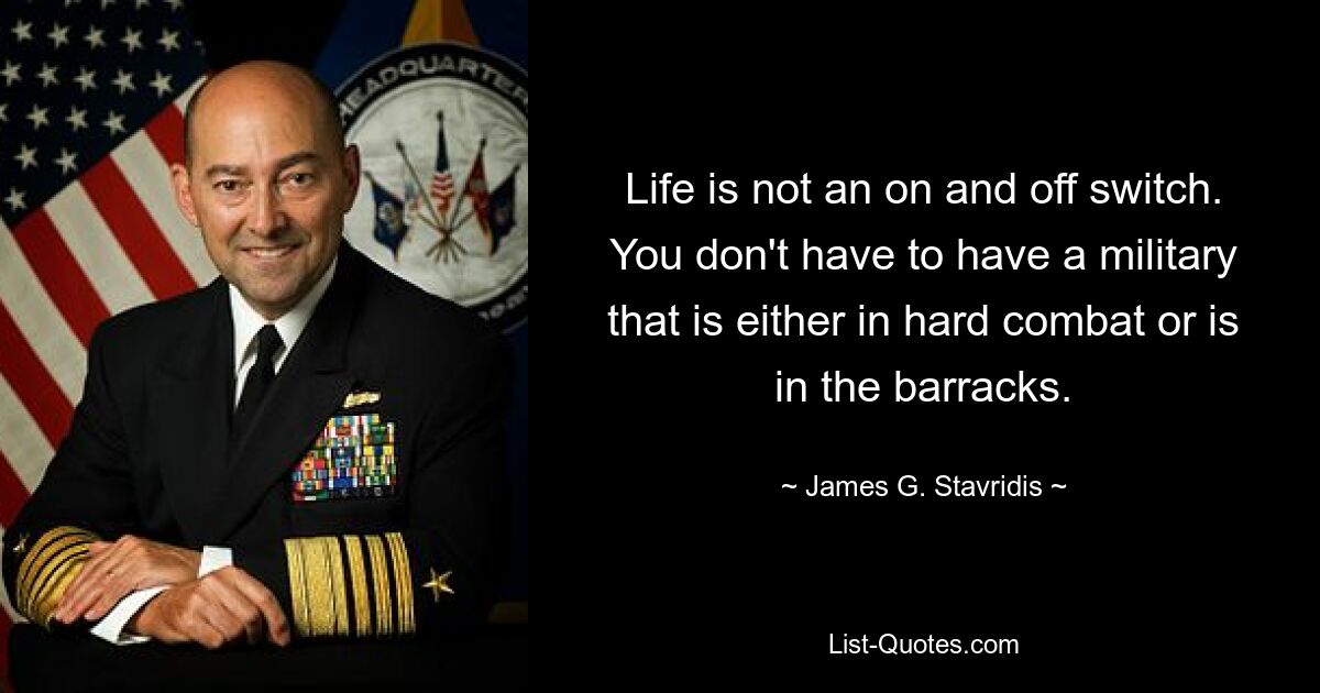 Life is not an on and off switch. You don't have to have a military that is either in hard combat or is in the barracks. — © James G. Stavridis