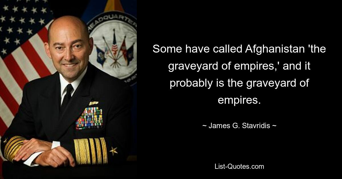 Some have called Afghanistan 'the graveyard of empires,' and it probably is the graveyard of empires. — © James G. Stavridis