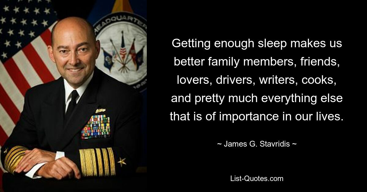 Getting enough sleep makes us better family members, friends, lovers, drivers, writers, cooks, and pretty much everything else that is of importance in our lives. — © James G. Stavridis