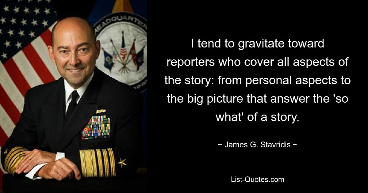 I tend to gravitate toward reporters who cover all aspects of the story: from personal aspects to the big picture that answer the 'so what' of a story. — © James G. Stavridis