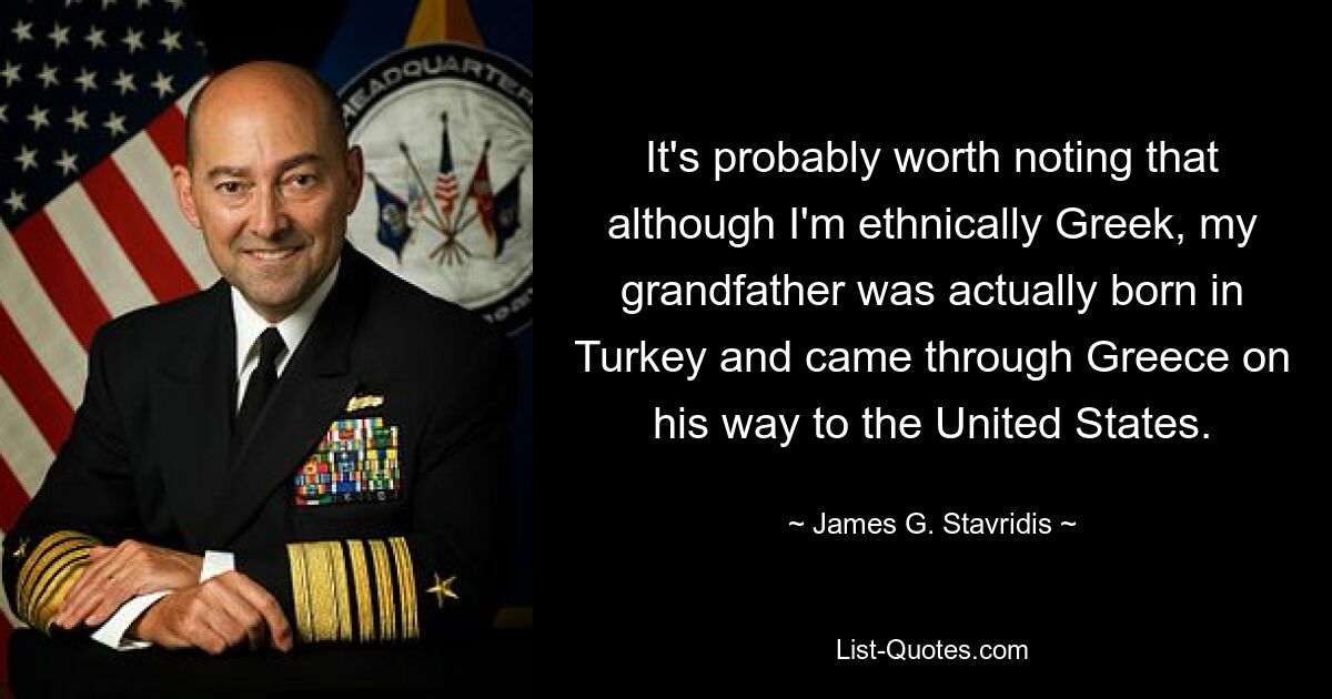 It's probably worth noting that although I'm ethnically Greek, my grandfather was actually born in Turkey and came through Greece on his way to the United States. — © James G. Stavridis