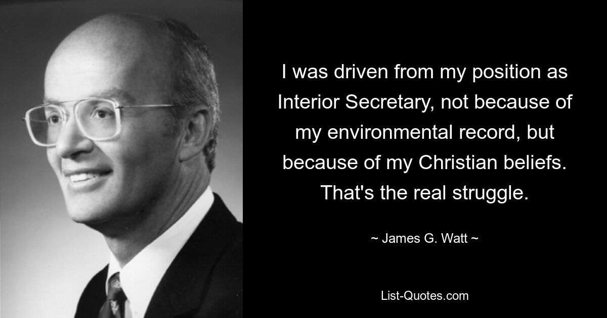 I was driven from my position as Interior Secretary, not because of my environmental record, but because of my Christian beliefs. That's the real struggle. — © James G. Watt