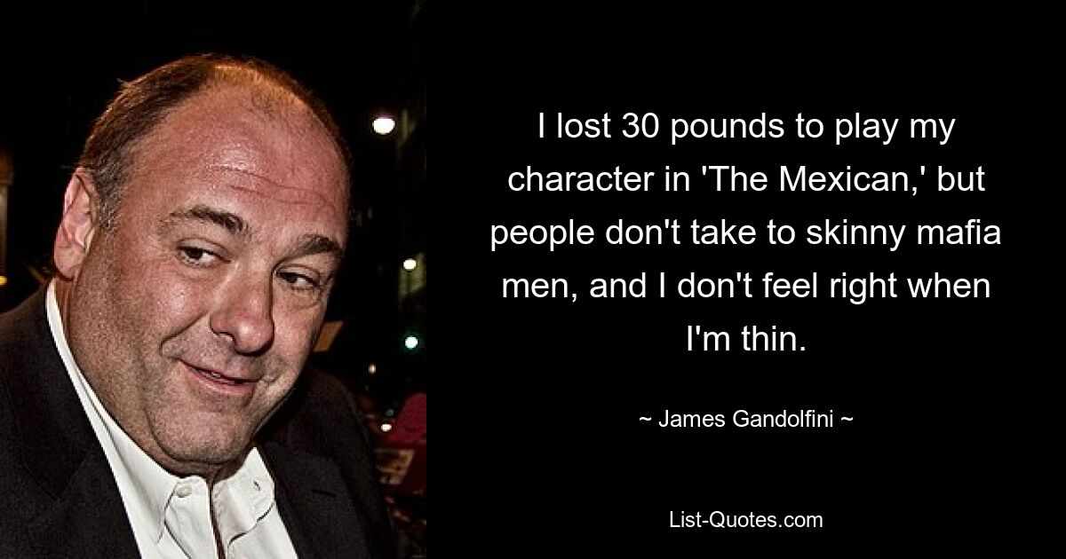 I lost 30 pounds to play my character in 'The Mexican,' but people don't take to skinny mafia men, and I don't feel right when I'm thin. — © James Gandolfini