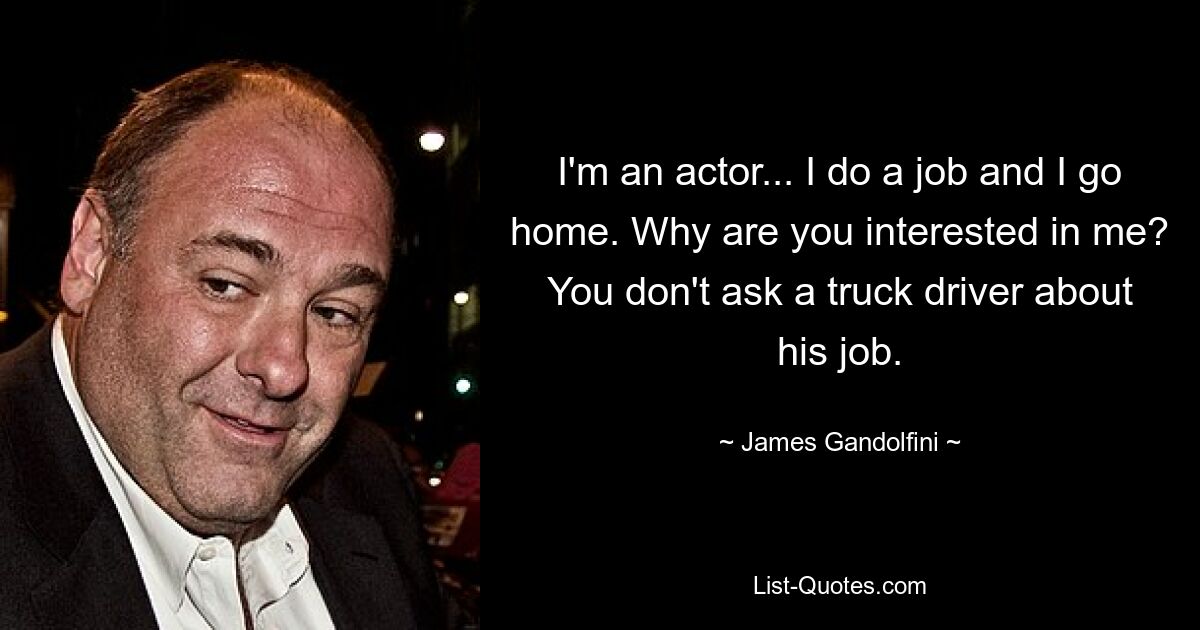 I'm an actor... I do a job and I go home. Why are you interested in me? You don't ask a truck driver about his job. — © James Gandolfini