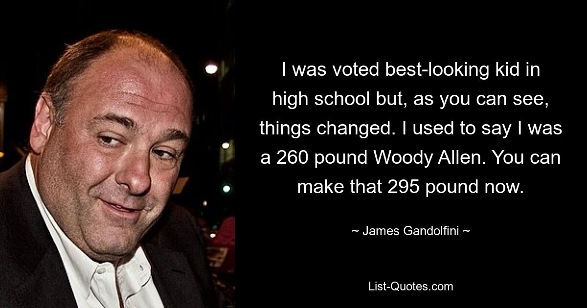 I was voted best-looking kid in high school but, as you can see, things changed. I used to say I was a 260 pound Woody Allen. You can make that 295 pound now. — © James Gandolfini