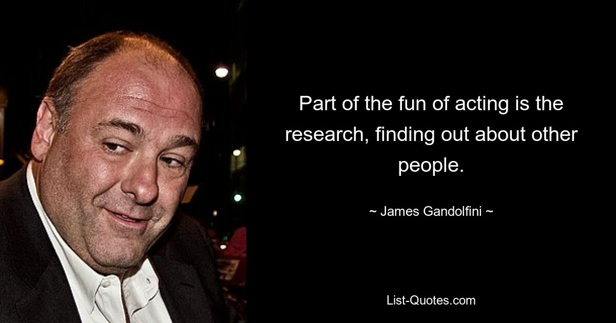 Part of the fun of acting is the research, finding out about other people. — © James Gandolfini