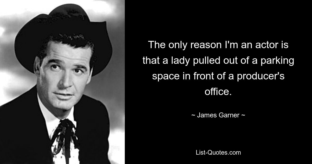 The only reason I'm an actor is that a lady pulled out of a parking space in front of a producer's office. — © James Garner