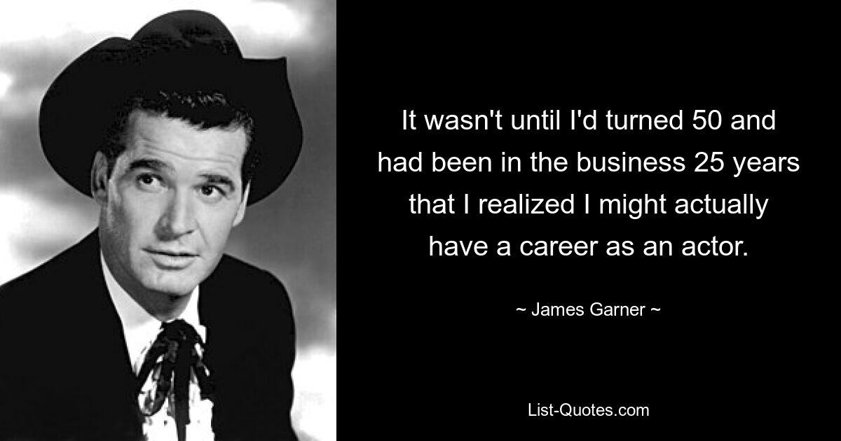 It wasn't until I'd turned 50 and had been in the business 25 years that I realized I might actually have a career as an actor. — © James Garner