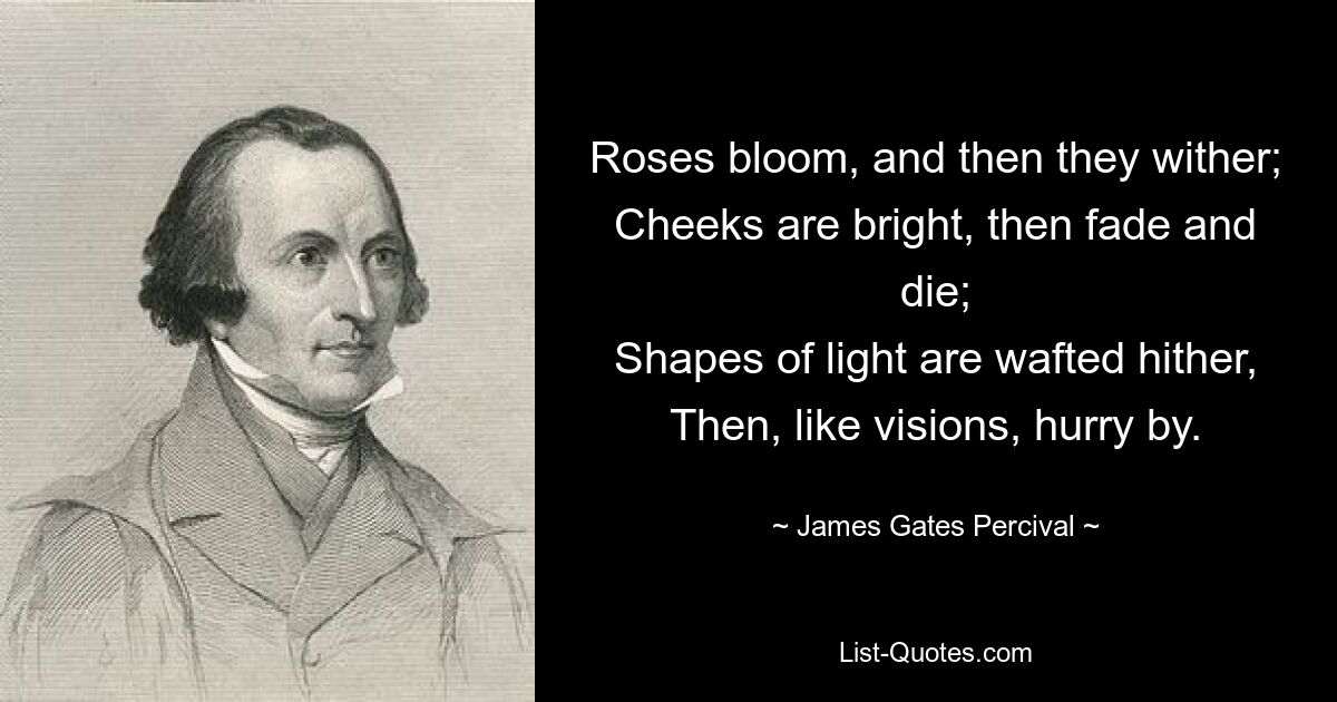 Roses bloom, and then they wither;
Cheeks are bright, then fade and die;
Shapes of light are wafted hither,
Then, like visions, hurry by. — © James Gates Percival