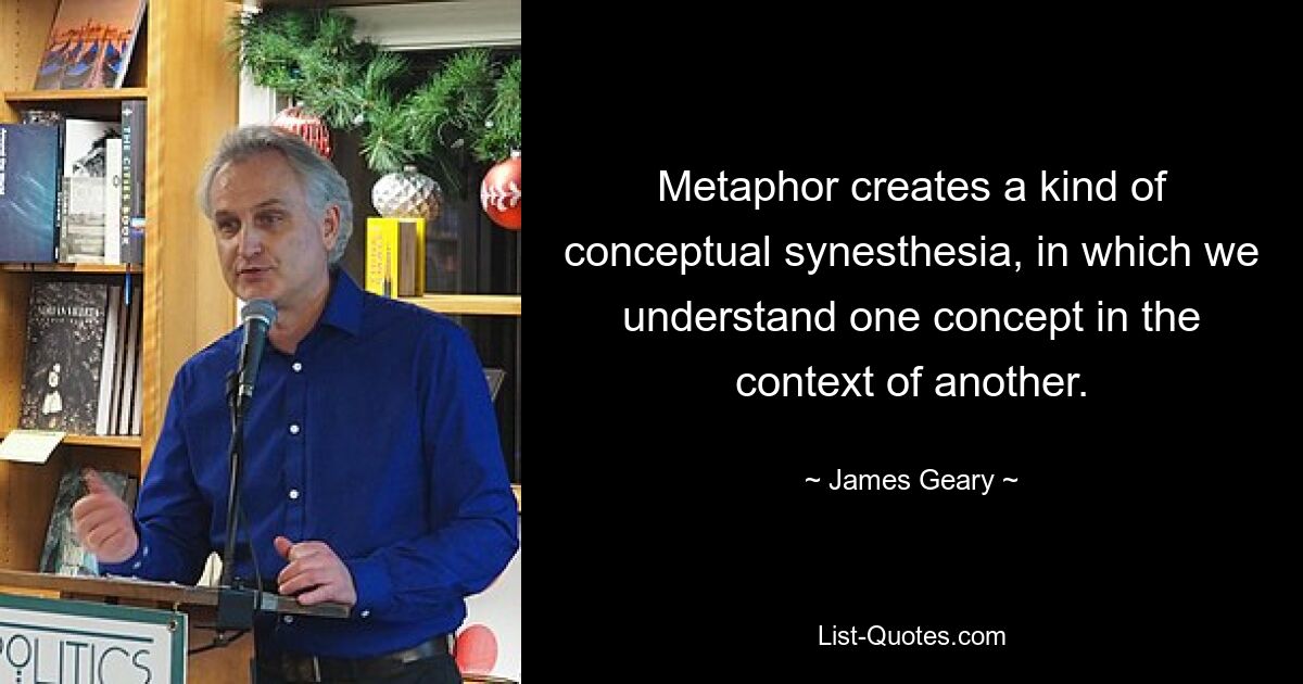 Metaphor creates a kind of conceptual synesthesia, in which we understand one concept in the context of another. — © James Geary