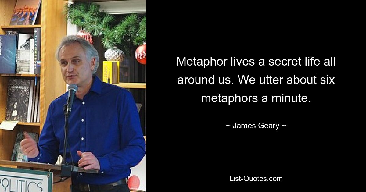 Metaphor lives a secret life all around us. We utter about six metaphors a minute. — © James Geary