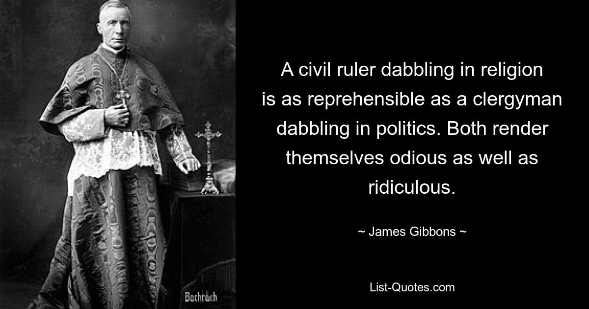 A civil ruler dabbling in religion is as reprehensible as a clergyman dabbling in politics. Both render themselves odious as well as ridiculous. — © James Gibbons