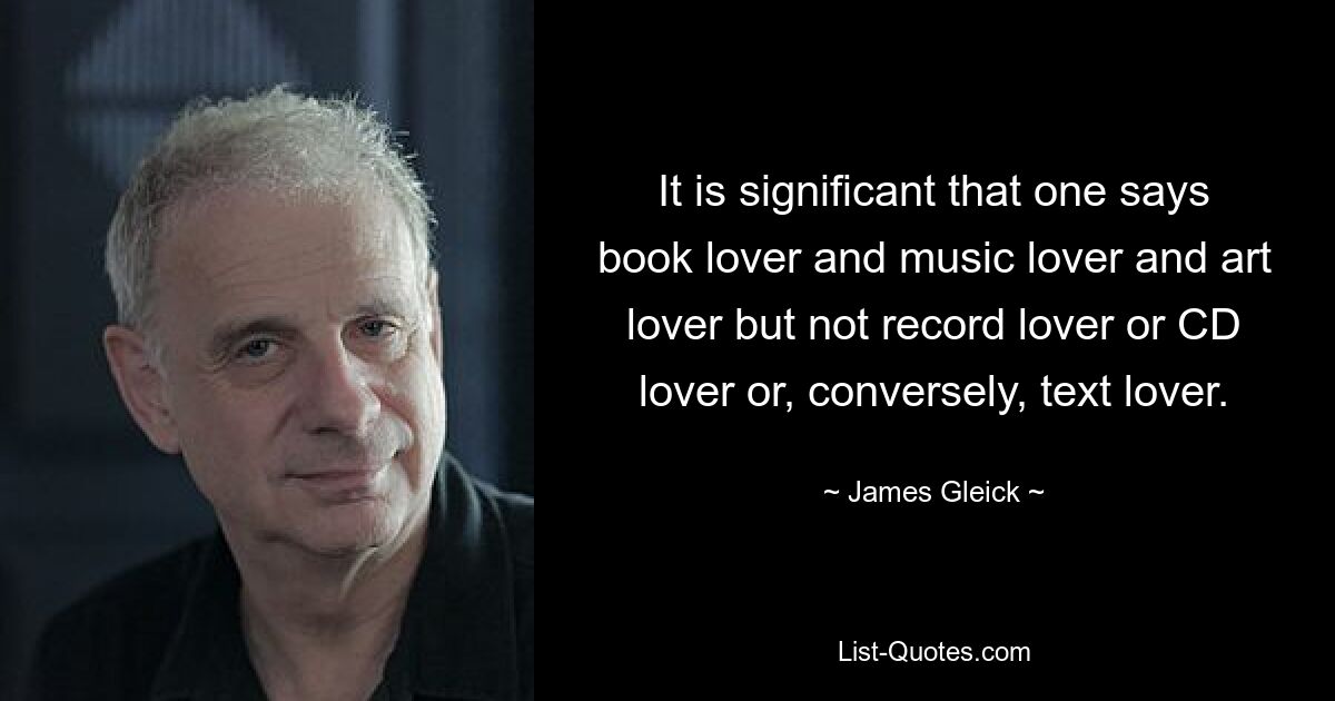 It is significant that one says book lover and music lover and art lover but not record lover or CD lover or, conversely, text lover. — © James Gleick