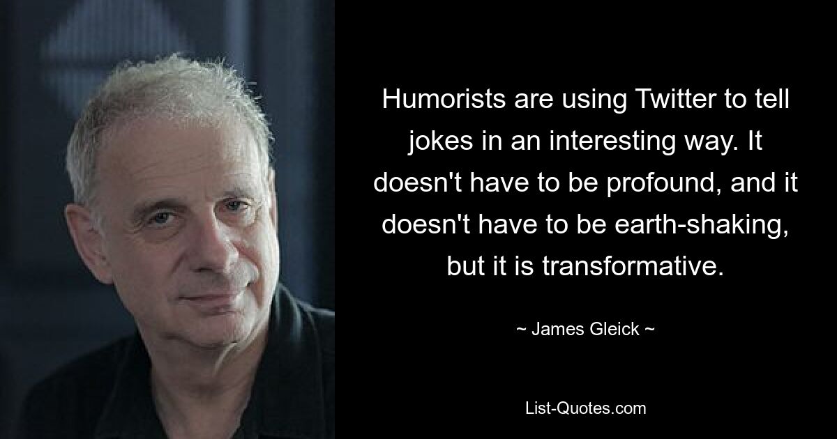 Humorists are using Twitter to tell jokes in an interesting way. It doesn't have to be profound, and it doesn't have to be earth-shaking, but it is transformative. — © James Gleick