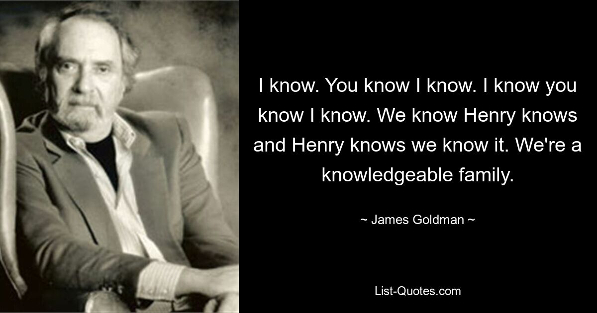 I know. You know I know. I know you know I know. We know Henry knows and Henry knows we know it. We're a knowledgeable family. — © James Goldman