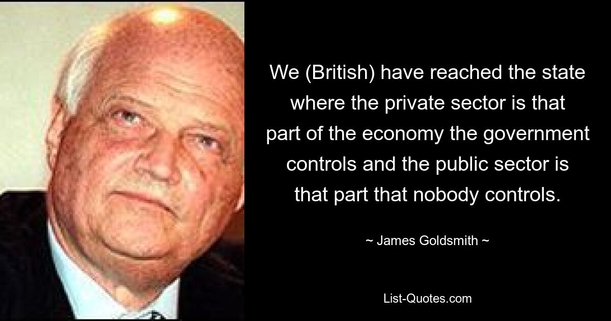 We (British) have reached the state where the private sector is that part of the economy the government controls and the public sector is that part that nobody controls. — © James Goldsmith