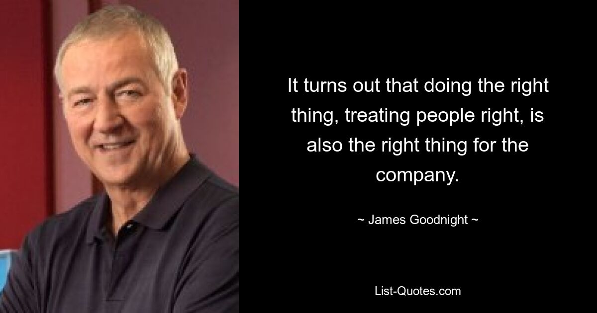 It turns out that doing the right thing, treating people right, is also the right thing for the company. — © James Goodnight