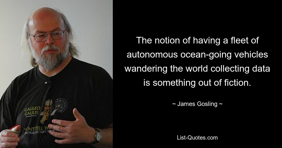 The notion of having a fleet of autonomous ocean-going vehicles wandering the world collecting data is something out of fiction. — © James Gosling