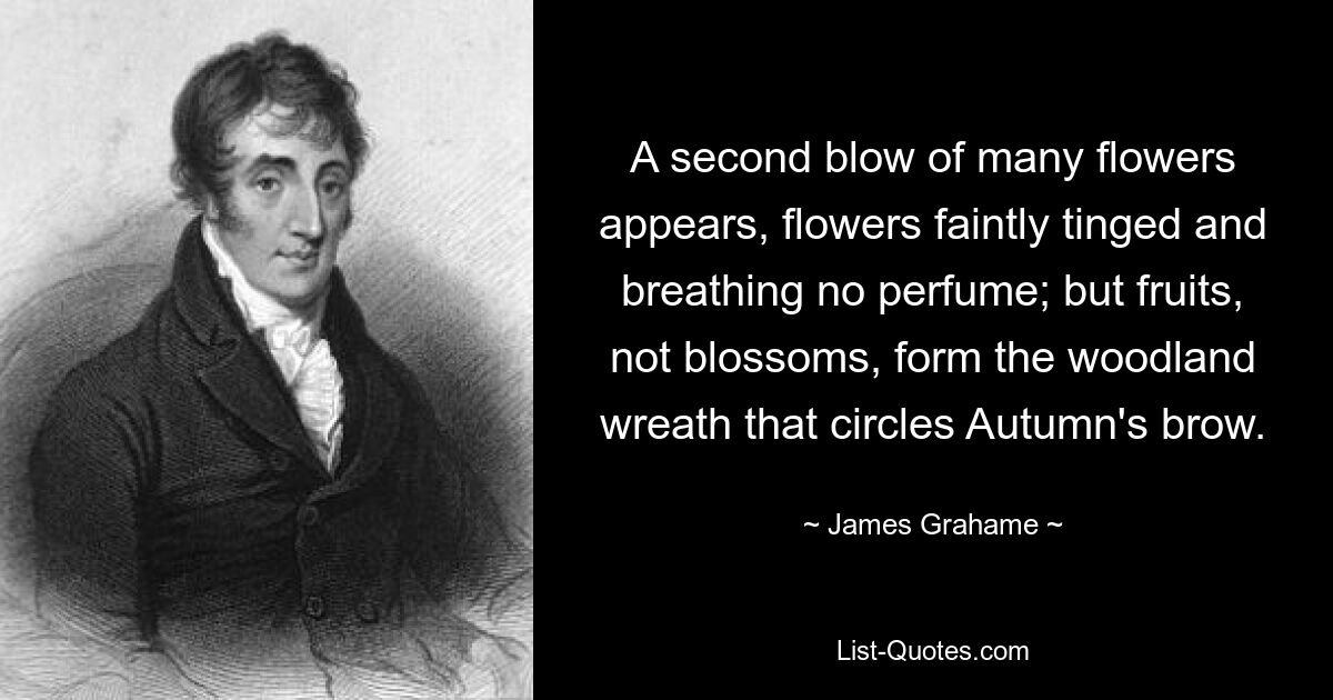 A second blow of many flowers appears, flowers faintly tinged and breathing no perfume; but fruits, not blossoms, form the woodland wreath that circles Autumn's brow. — © James Grahame