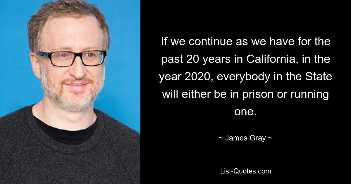 If we continue as we have for the past 20 years in California, in the year 2020, everybody in the State will either be in prison or running one. — © James Gray