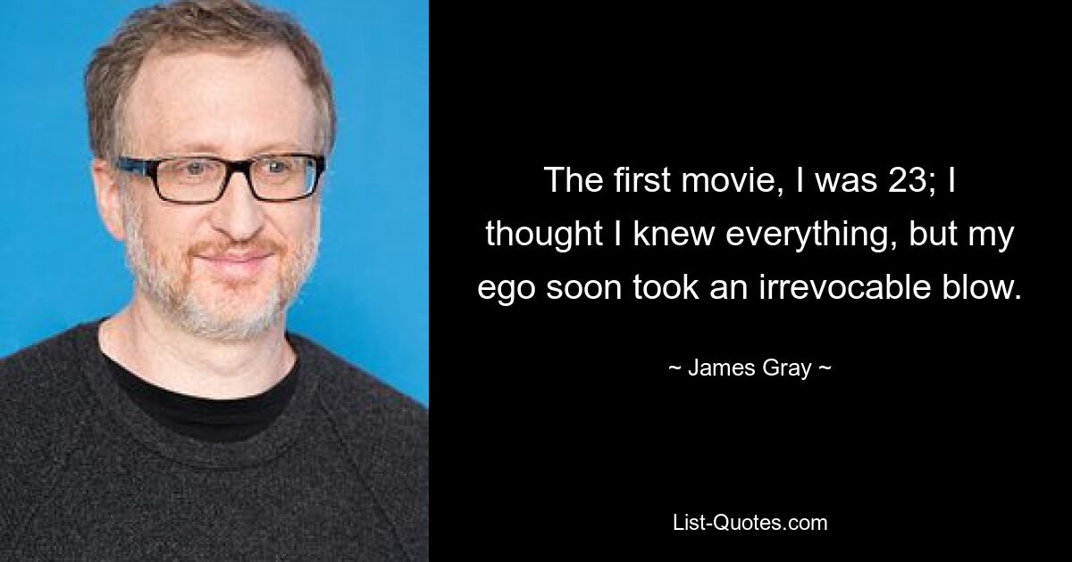 The first movie, I was 23; I thought I knew everything, but my ego soon took an irrevocable blow. — © James Gray