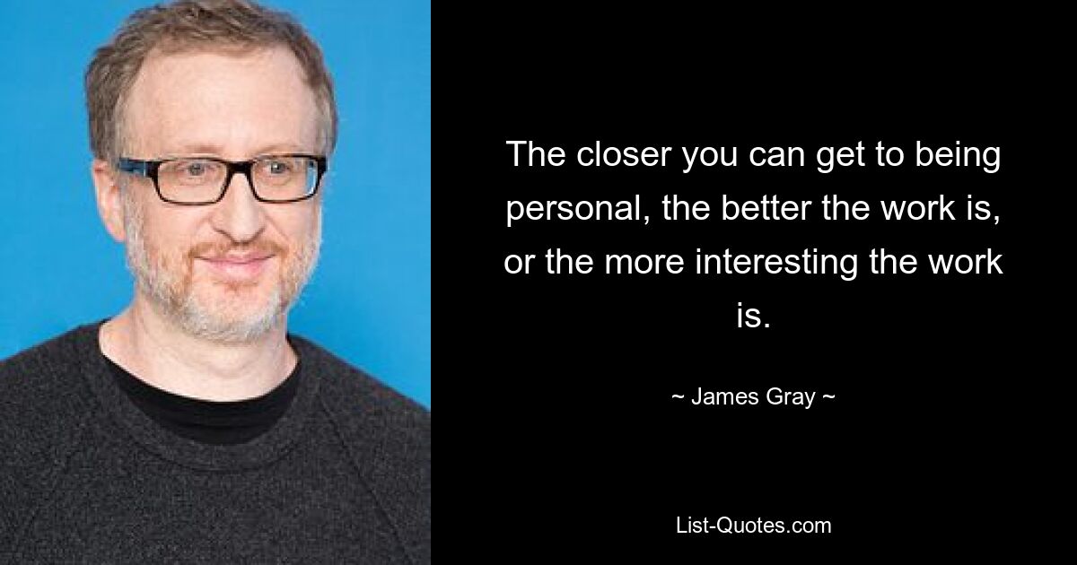 The closer you can get to being personal, the better the work is, or the more interesting the work is. — © James Gray