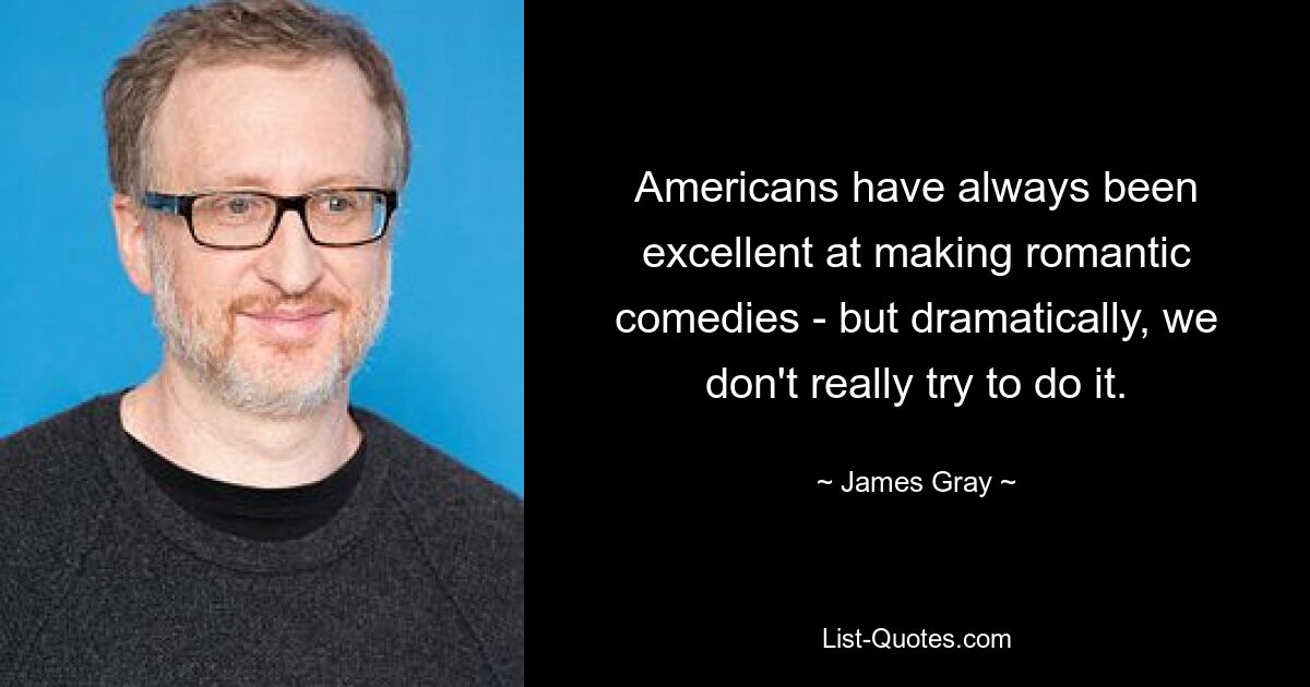 Americans have always been excellent at making romantic comedies - but dramatically, we don't really try to do it. — © James Gray