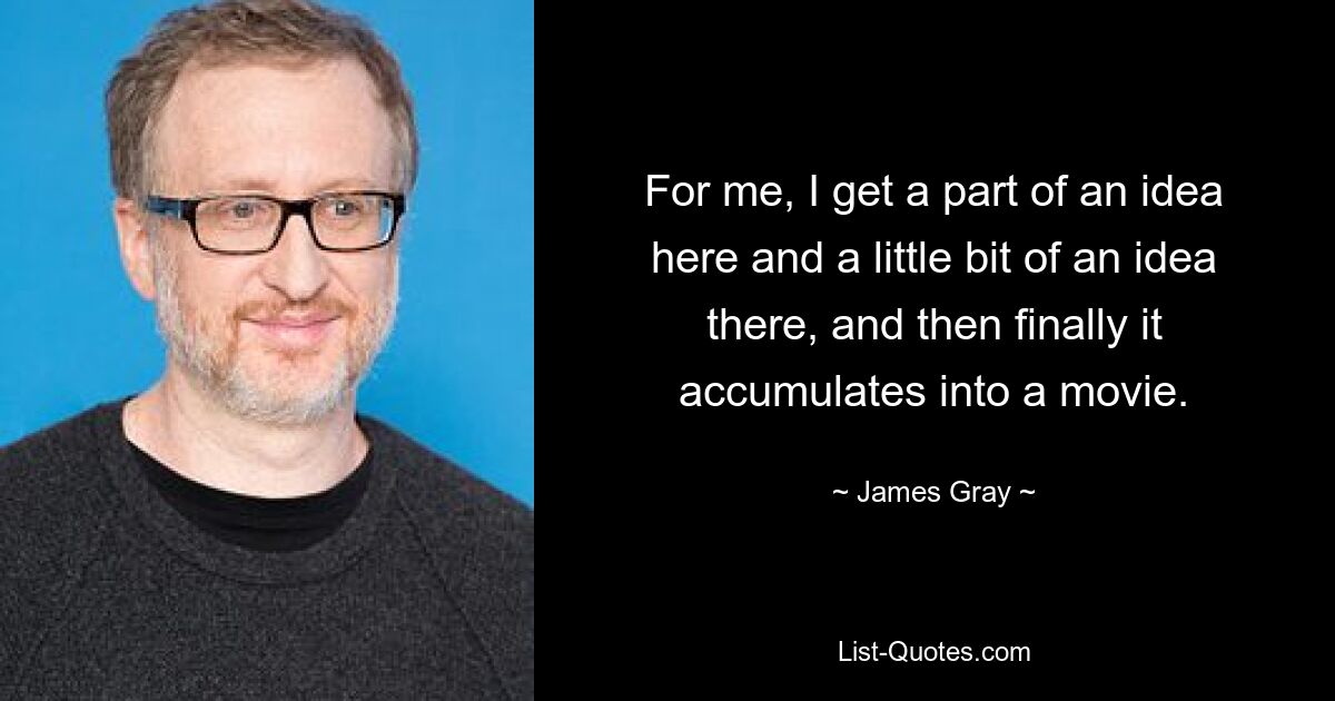 For me, I get a part of an idea here and a little bit of an idea there, and then finally it accumulates into a movie. — © James Gray