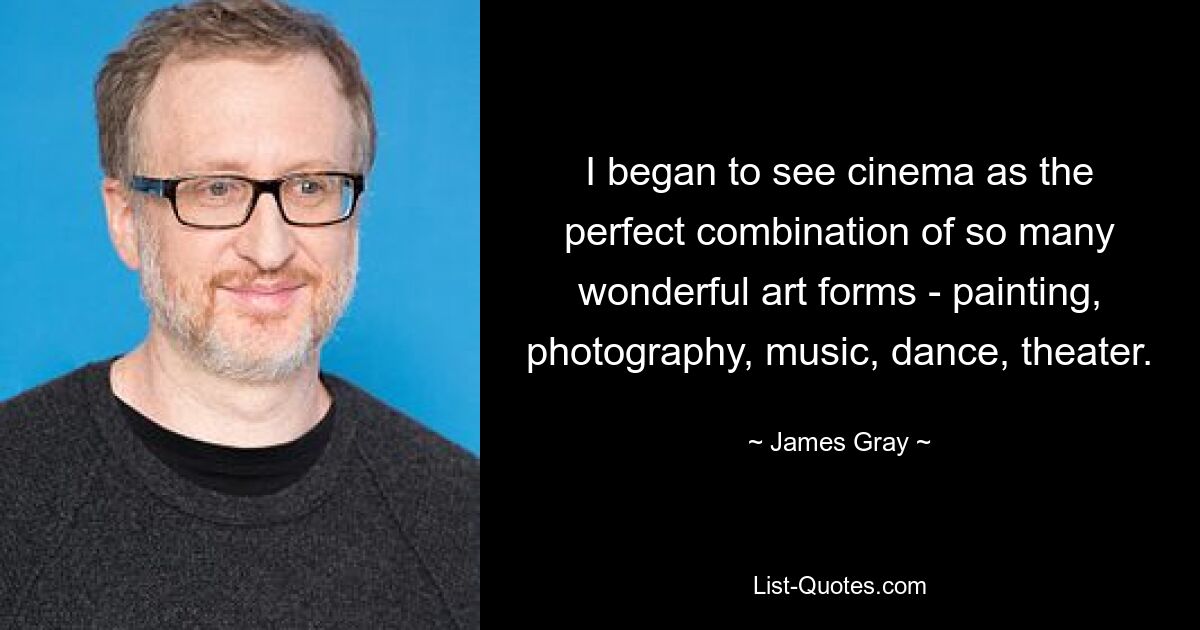 I began to see cinema as the perfect combination of so many wonderful art forms - painting, photography, music, dance, theater. — © James Gray