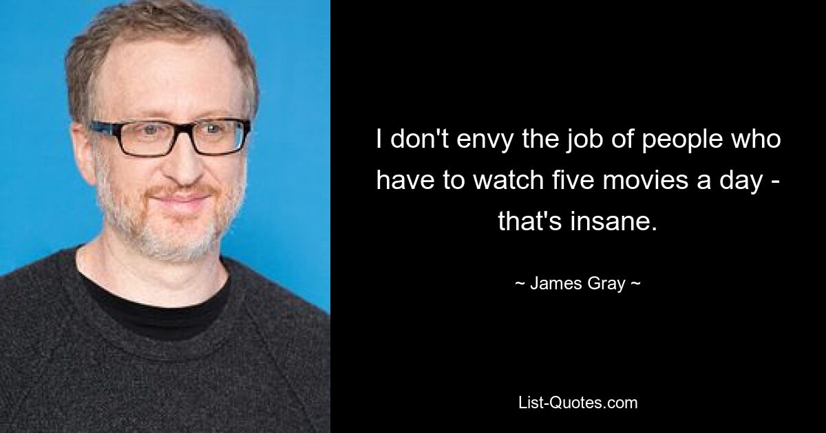 I don't envy the job of people who have to watch five movies a day - that's insane. — © James Gray