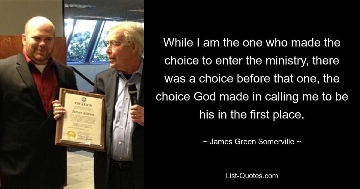 While I am the one who made the choice to enter the ministry, there was a choice before that one, the choice God made in calling me to be his in the first place. — © James Green Somerville