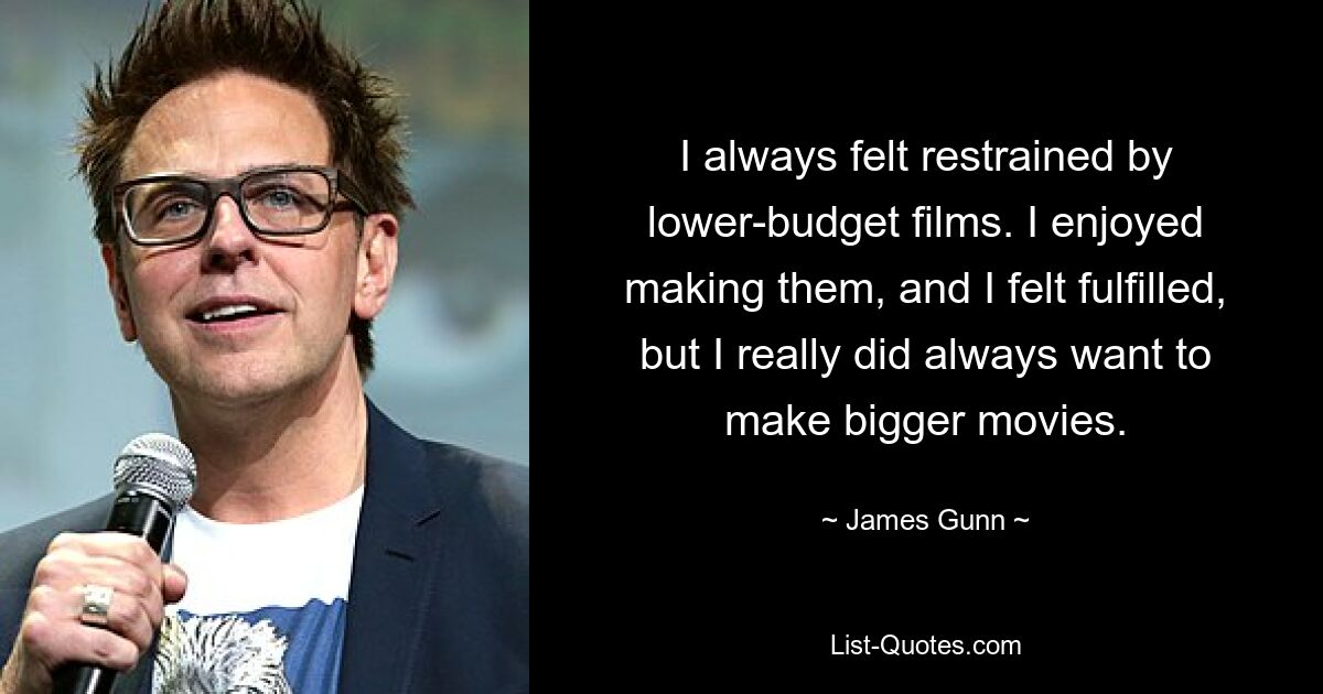 I always felt restrained by lower-budget films. I enjoyed making them, and I felt fulfilled, but I really did always want to make bigger movies. — © James Gunn