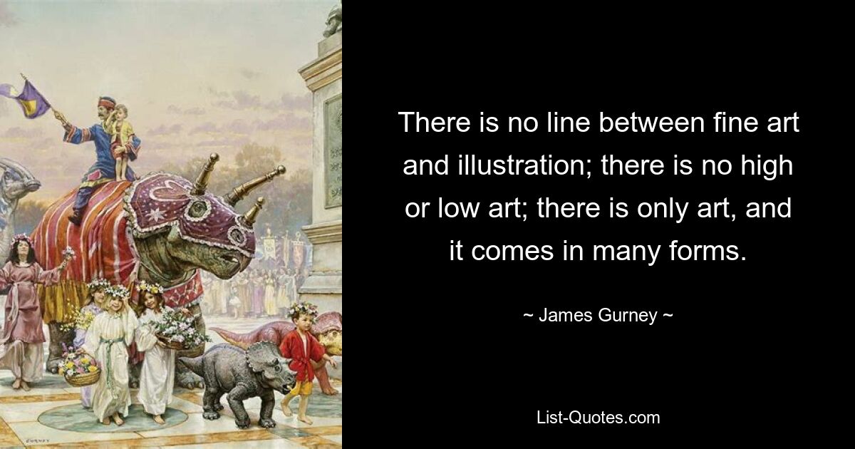 There is no line between fine art and illustration; there is no high or low art; there is only art, and it comes in many forms. — © James Gurney