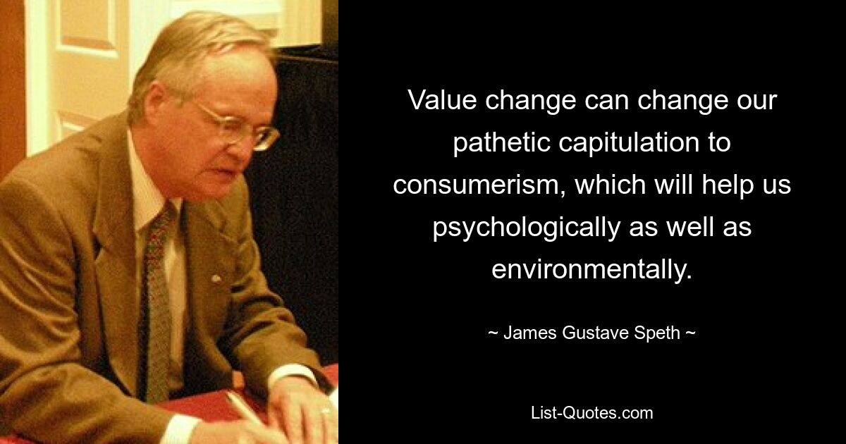 Value change can change our pathetic capitulation to consumerism, which will help us psychologically as well as environmentally. — © James Gustave Speth