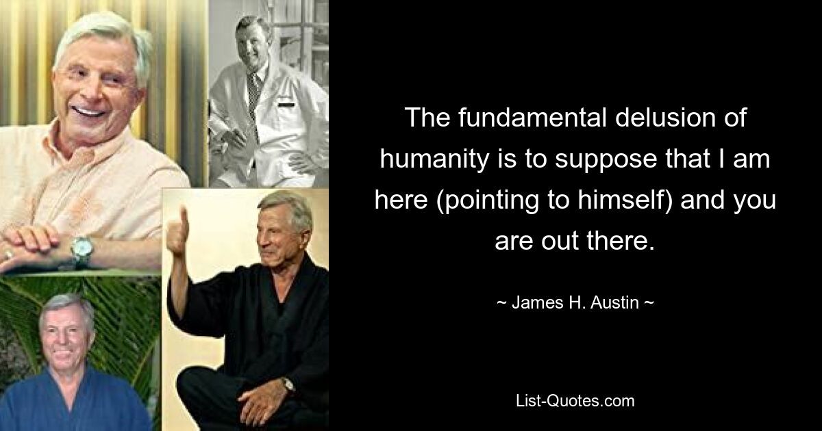 The fundamental delusion of humanity is to suppose that I am here (pointing to himself) and you are out there. — © James H. Austin