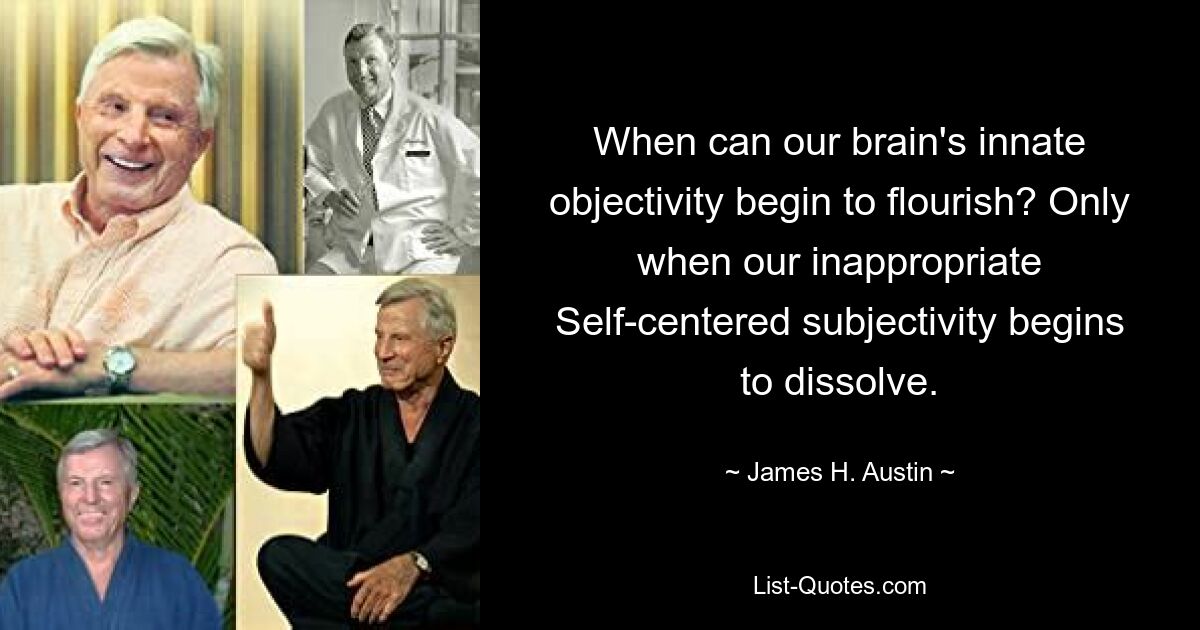 When can our brain's innate objectivity begin to flourish? Only when our inappropriate Self-centered subjectivity begins to dissolve. — © James H. Austin