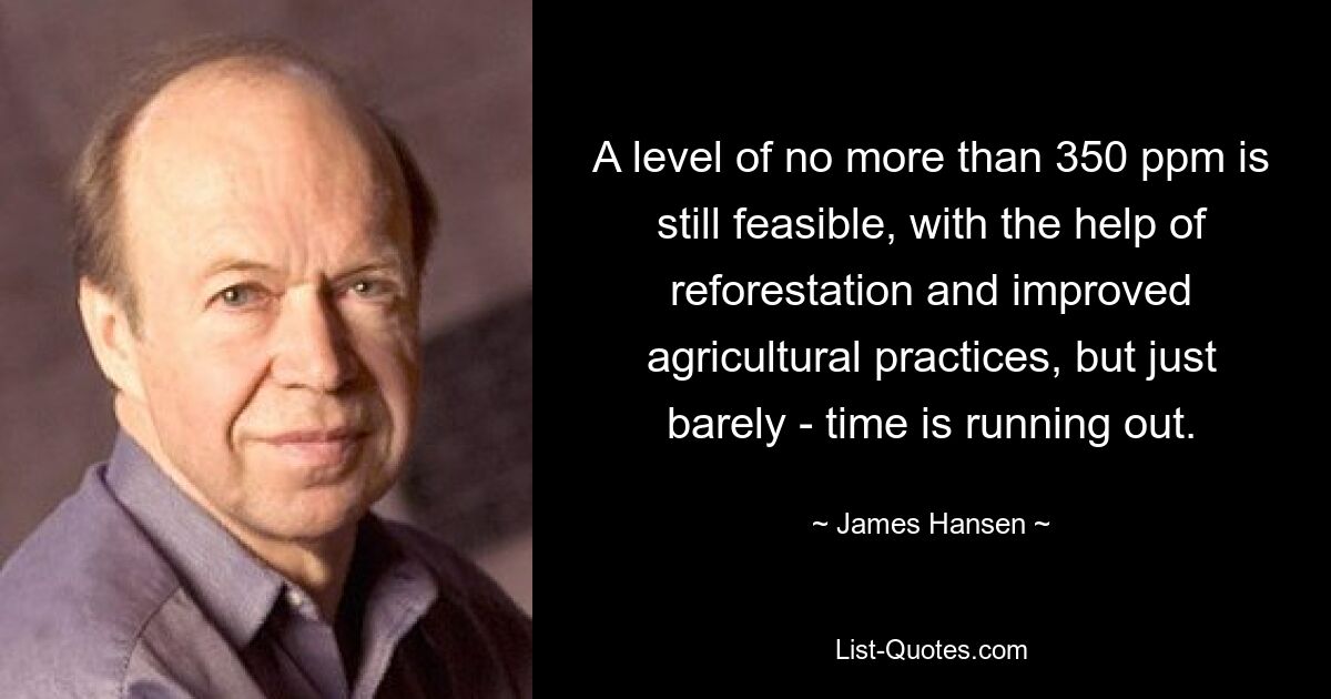 A level of no more than 350 ppm is still feasible, with the help of reforestation and improved agricultural practices, but just barely - time is running out. — © James Hansen