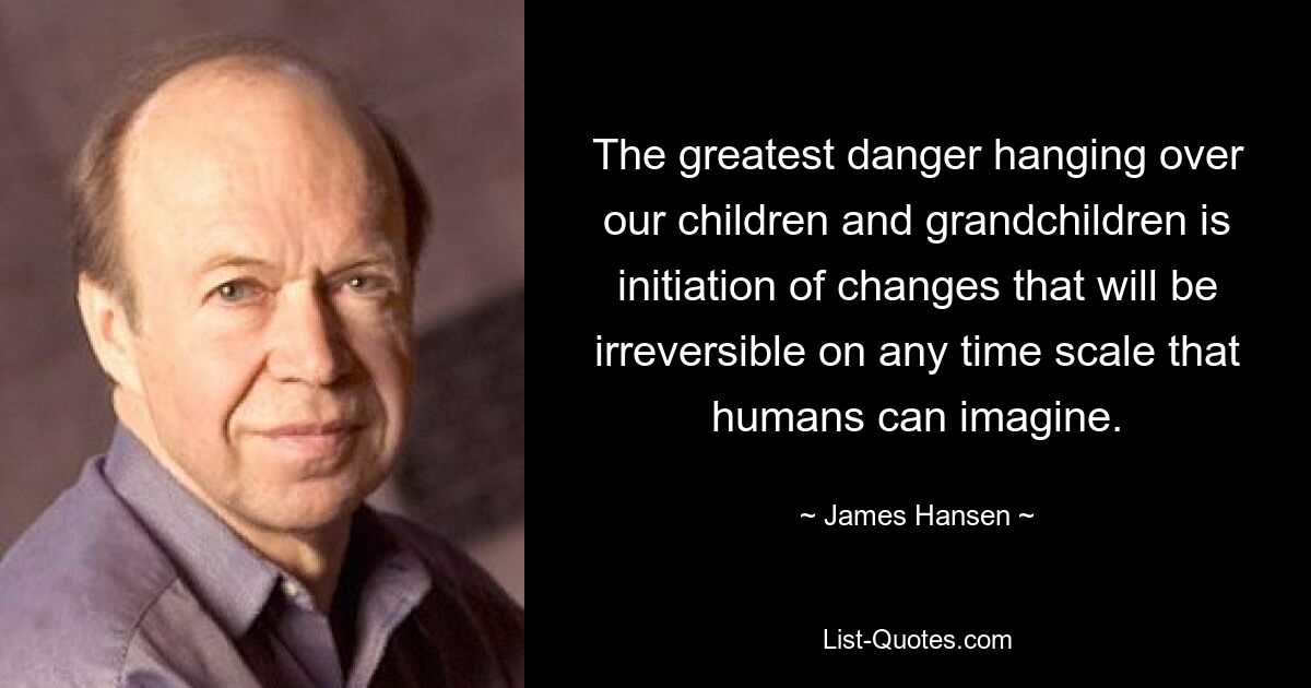 The greatest danger hanging over our children and grandchildren is initiation of changes that will be irreversible on any time scale that humans can imagine. — © James Hansen