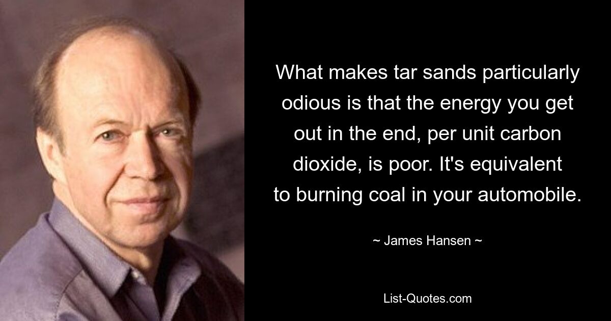 What makes tar sands particularly odious is that the energy you get out in the end, per unit carbon dioxide, is poor. It's equivalent to burning coal in your automobile. — © James Hansen