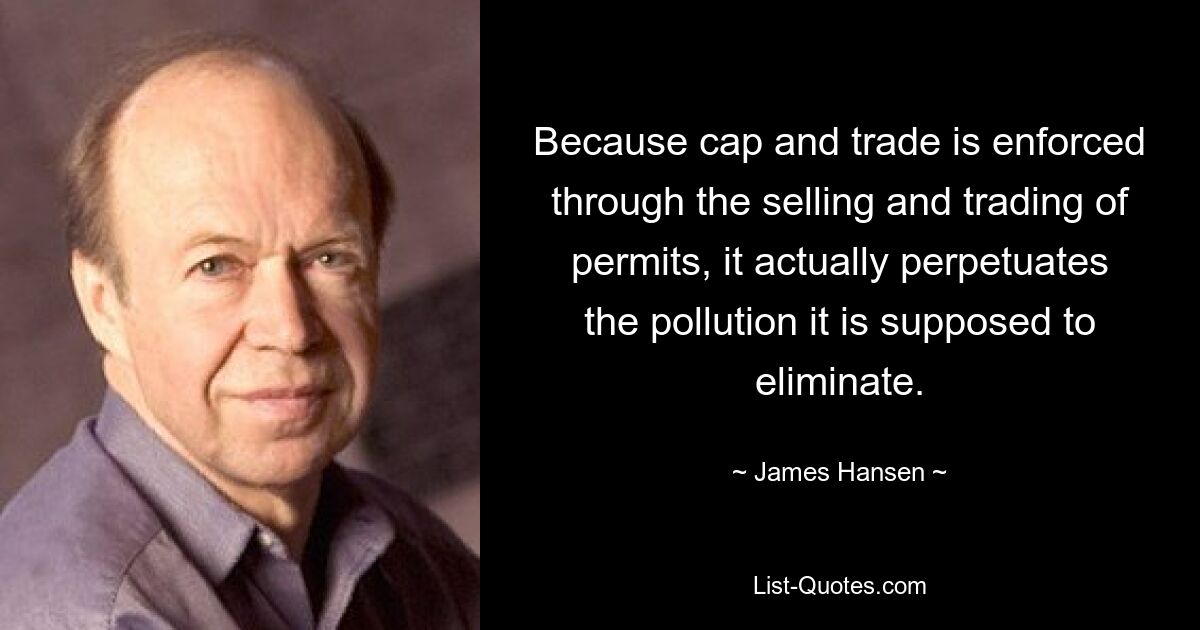 Because cap and trade is enforced through the selling and trading of permits, it actually perpetuates the pollution it is supposed to eliminate. — © James Hansen