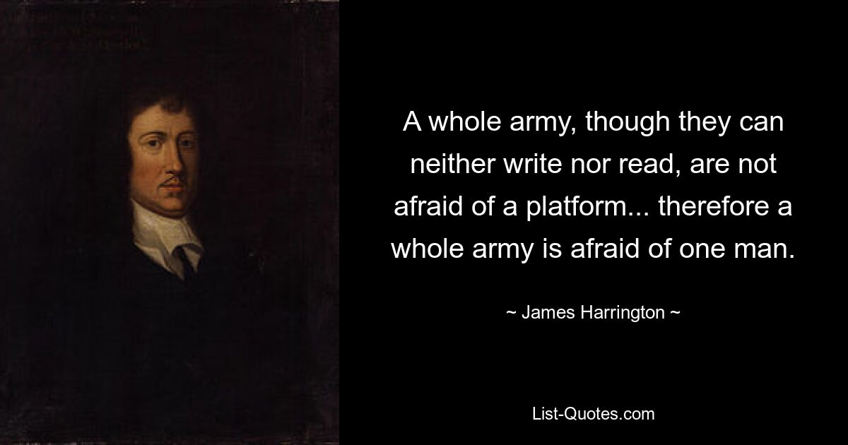 A whole army, though they can neither write nor read, are not afraid of a platform... therefore a whole army is afraid of one man. — © James Harrington